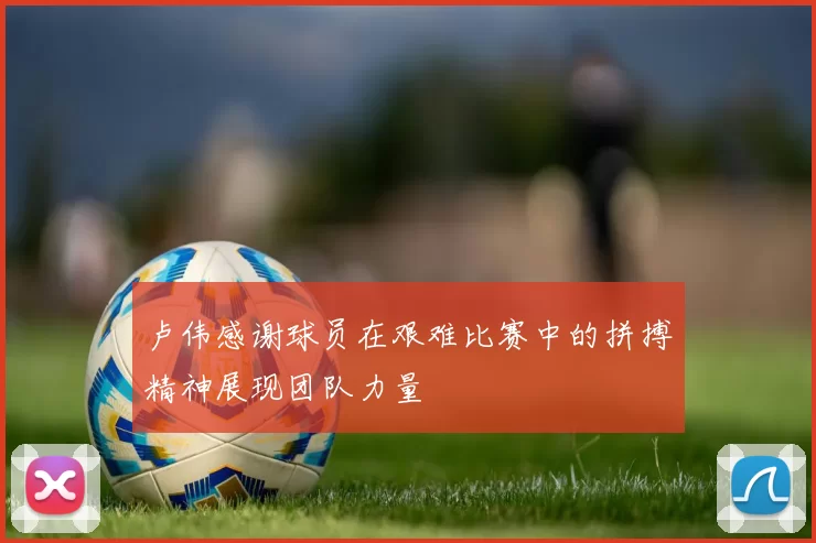 卢伟感谢球员在艰难比赛中的拼搏精神展现团队力量