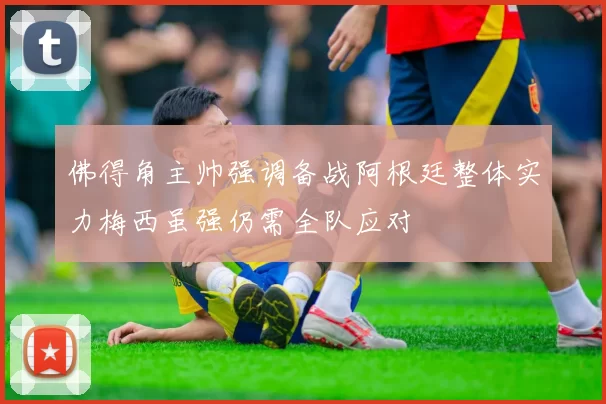 佛得角主帅强调备战阿根廷整体实力梅西虽强仍需全队应对