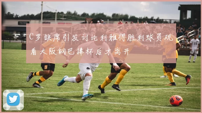 C罗缺席引发讨论利雅得胜利球员观看大阪钢巴捧杯后才离开