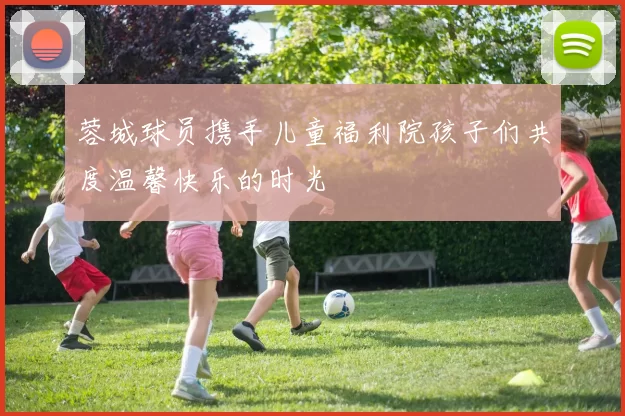蓉城球员携手儿童福利院孩子们共度温馨快乐的时光