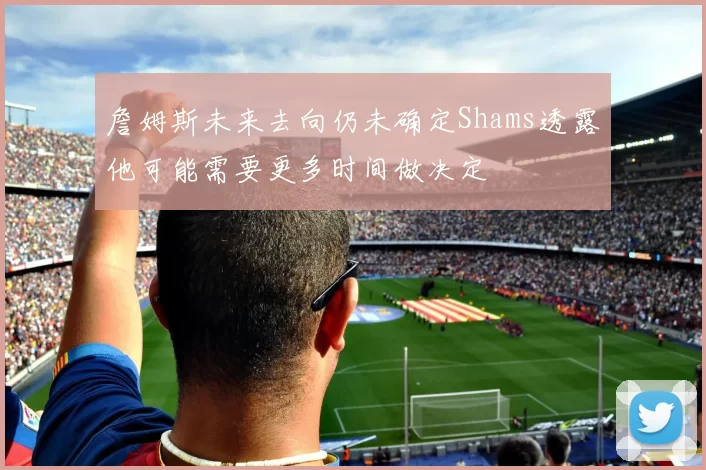 詹姆斯未来去向仍未确定Shams透露他可能需要更多时间做决定