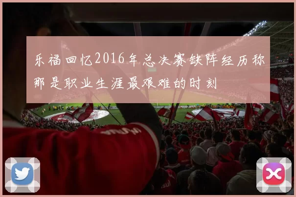 乐福回忆2016年总决赛缺阵经历称那是职业生涯最艰难的时刻