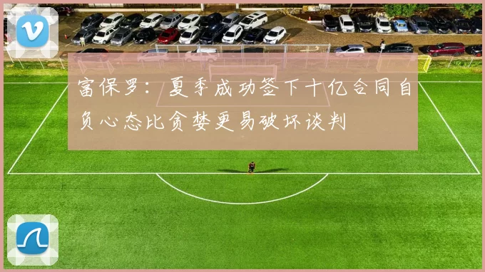 富保罗：夏季成功签下十亿合同自负心态比贪婪更易破坏谈判