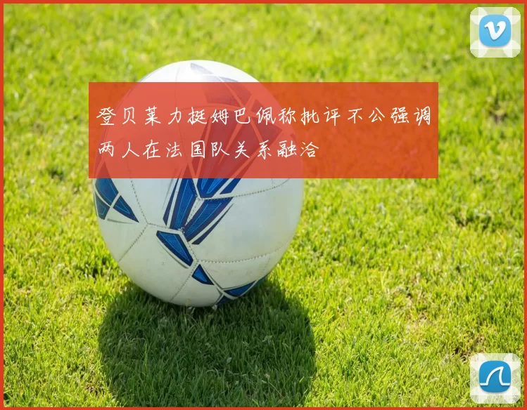 登贝莱力挺姆巴佩称批评不公强调两人在法国队关系融洽