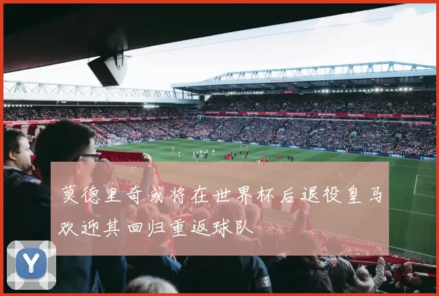 莫德里奇或将在世界杯后退役皇马欢迎其回归重返球队