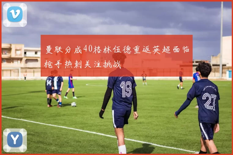 曼联分成40格林伍德重返英超面临枪手热刺关注挑战