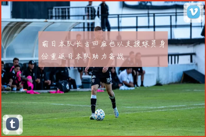 前日本队长吉田麻也以支援球员身份重返日本队助力备战