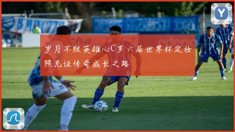 岁月不败英雄心C罗六届世界杯定妆照见证传奇成长之路