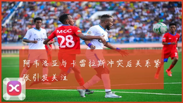 阿韦洛亚与卡雷拉斯冲突后关系紧张引发关注
