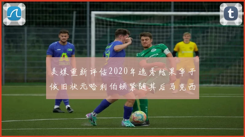美媒重新评估2020年选秀结果华子依旧状元哈利伯顿紧随其后马克西位列探花