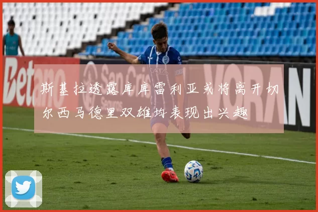 斯基拉透露库库雷利亚或将离开切尔西马德里双雄均表现出兴趣