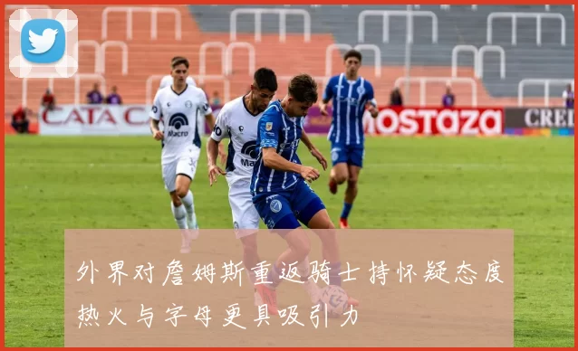 外界对詹姆斯重返骑士持怀疑态度热火与字母更具吸引力