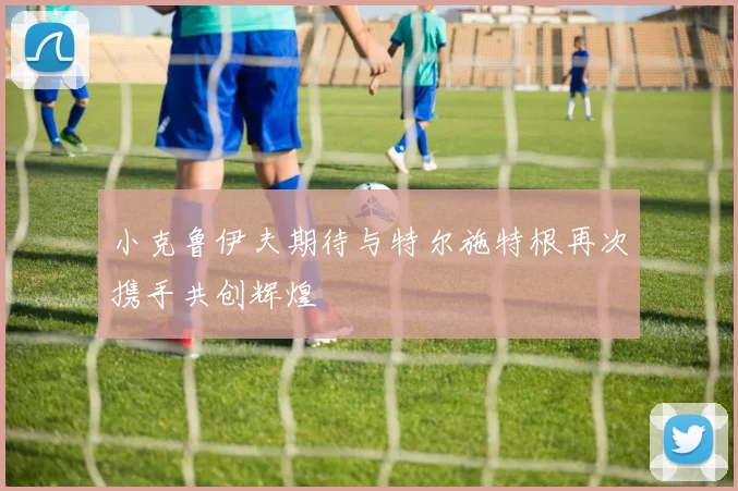 小克鲁伊夫期待与特尔施特根再次携手共创辉煌
